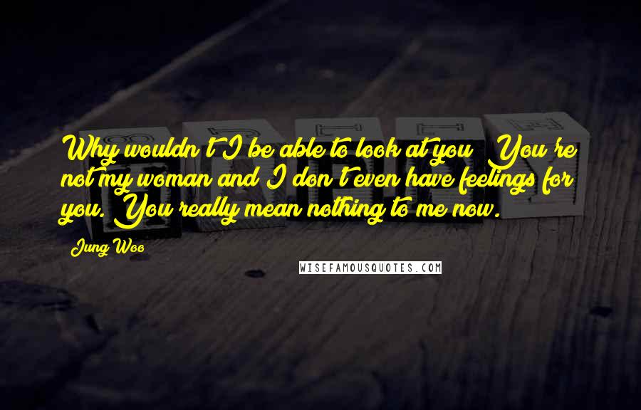 Jung Woo Quotes: Why wouldn't I be able to look at you? You're not my woman and I don't even have feelings for you. You really mean nothing to me now.