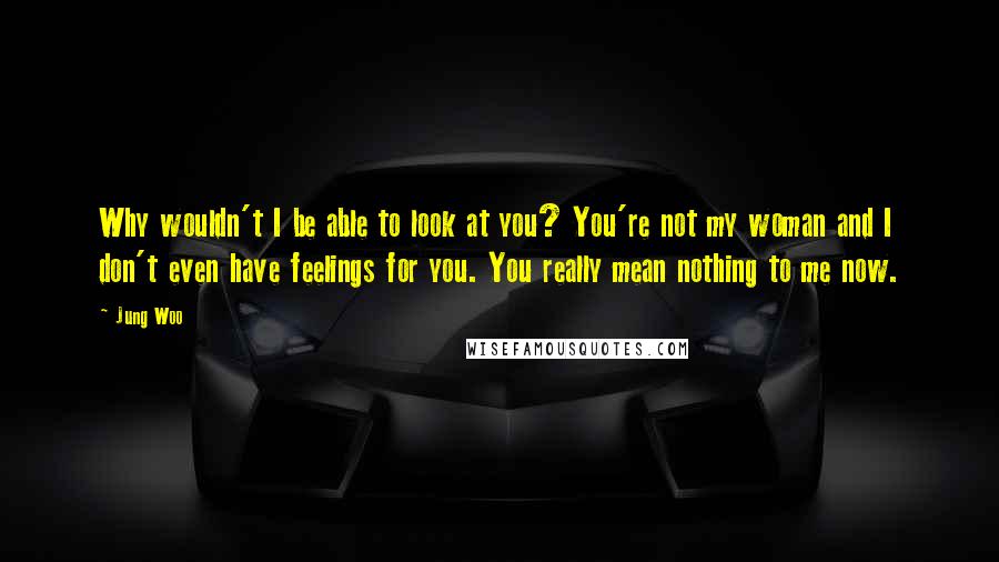 Jung Woo Quotes: Why wouldn't I be able to look at you? You're not my woman and I don't even have feelings for you. You really mean nothing to me now.