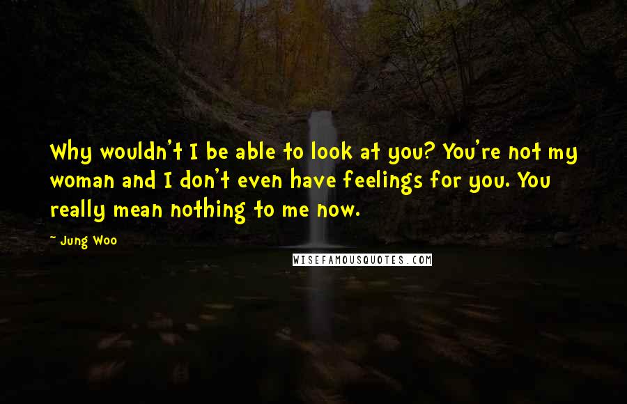 Jung Woo Quotes: Why wouldn't I be able to look at you? You're not my woman and I don't even have feelings for you. You really mean nothing to me now.