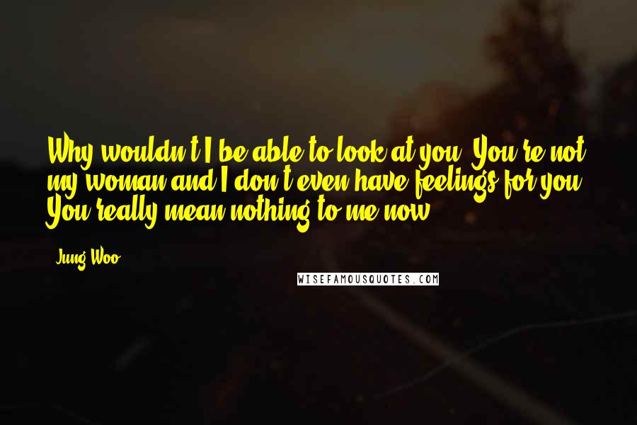 Jung Woo Quotes: Why wouldn't I be able to look at you? You're not my woman and I don't even have feelings for you. You really mean nothing to me now.