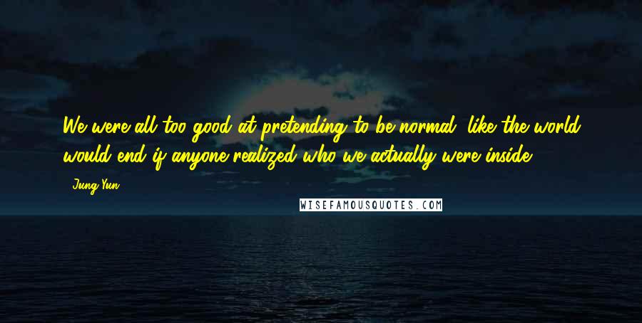 Jung Yun Quotes: We were all too good at pretending to be normal, like the world would end if anyone realized who we actually were inside--
