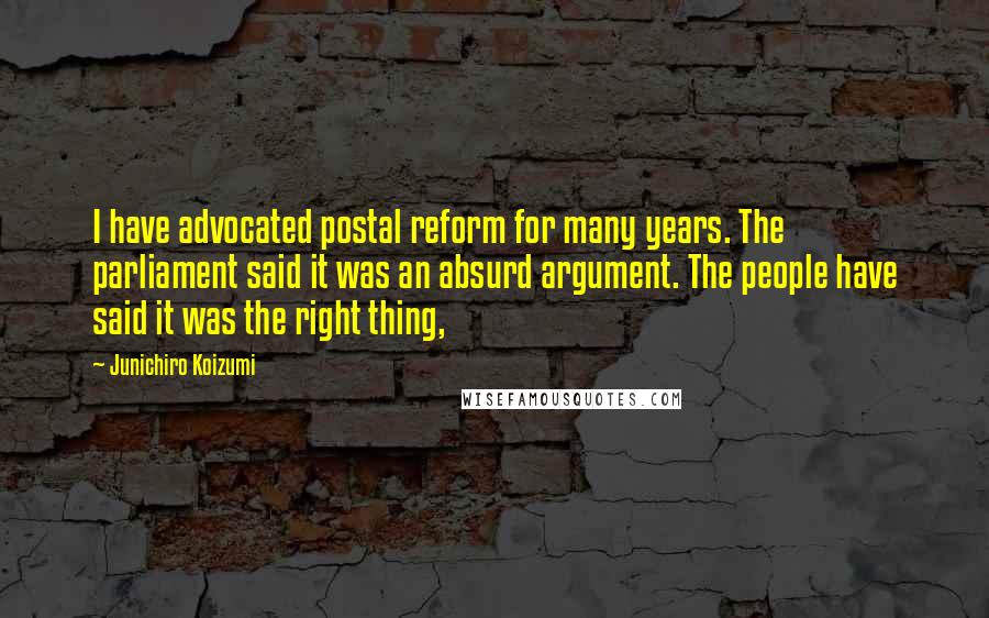 Junichiro Koizumi Quotes: I have advocated postal reform for many years. The parliament said it was an absurd argument. The people have said it was the right thing,