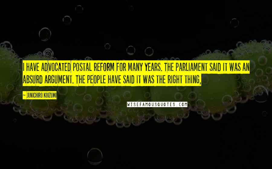 Junichiro Koizumi Quotes: I have advocated postal reform for many years. The parliament said it was an absurd argument. The people have said it was the right thing,