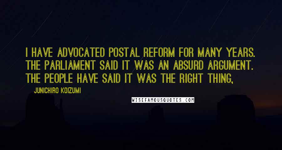 Junichiro Koizumi Quotes: I have advocated postal reform for many years. The parliament said it was an absurd argument. The people have said it was the right thing,
