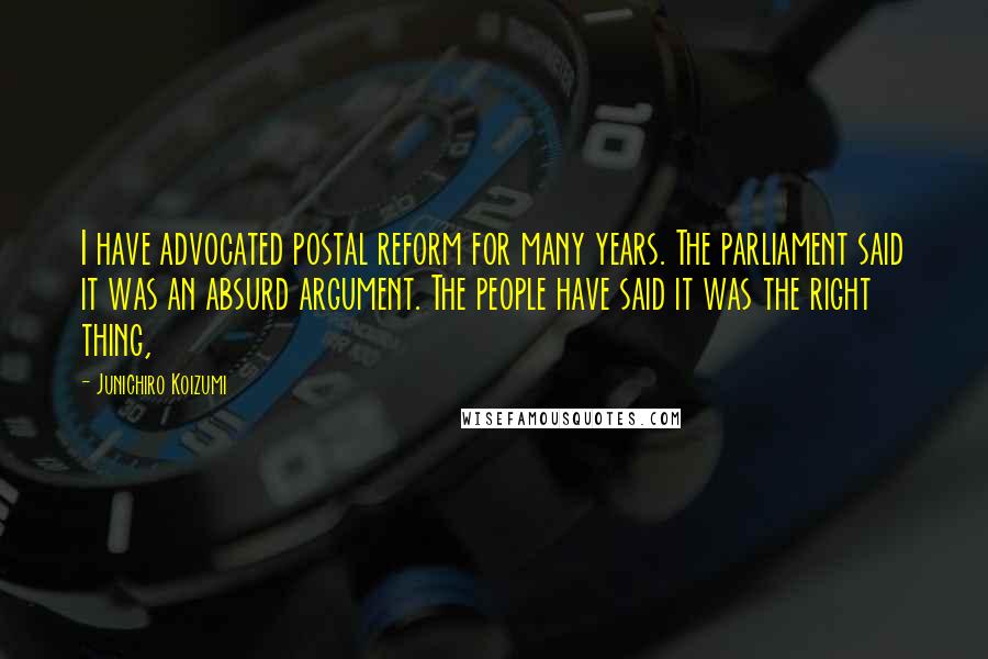 Junichiro Koizumi Quotes: I have advocated postal reform for many years. The parliament said it was an absurd argument. The people have said it was the right thing,