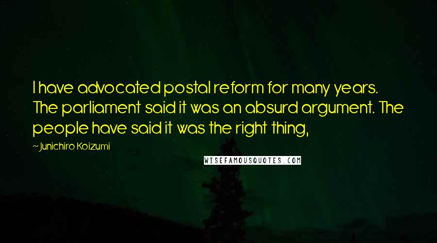 Junichiro Koizumi Quotes: I have advocated postal reform for many years. The parliament said it was an absurd argument. The people have said it was the right thing,