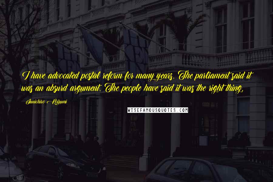 Junichiro Koizumi Quotes: I have advocated postal reform for many years. The parliament said it was an absurd argument. The people have said it was the right thing,