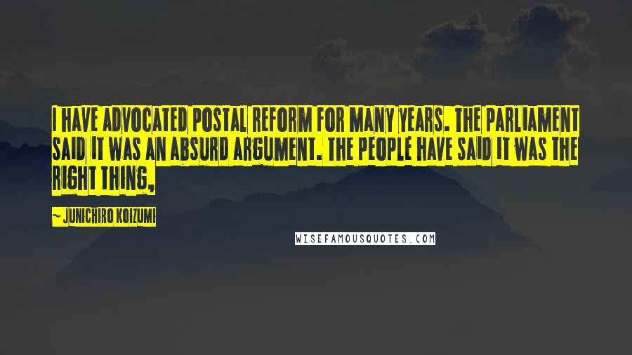 Junichiro Koizumi Quotes: I have advocated postal reform for many years. The parliament said it was an absurd argument. The people have said it was the right thing,