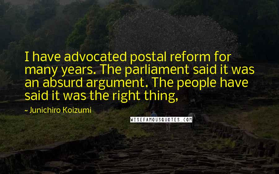 Junichiro Koizumi Quotes: I have advocated postal reform for many years. The parliament said it was an absurd argument. The people have said it was the right thing,