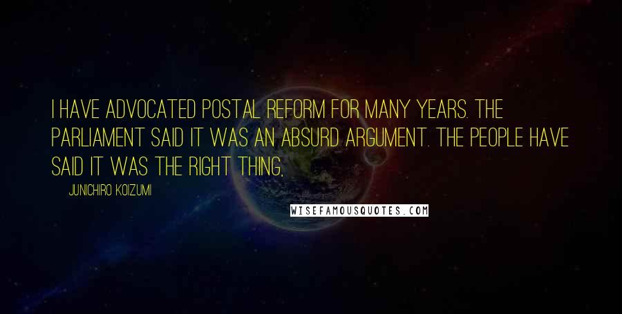 Junichiro Koizumi Quotes: I have advocated postal reform for many years. The parliament said it was an absurd argument. The people have said it was the right thing,