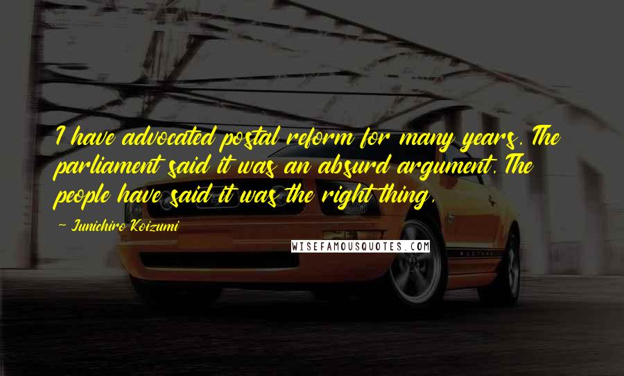 Junichiro Koizumi Quotes: I have advocated postal reform for many years. The parliament said it was an absurd argument. The people have said it was the right thing,