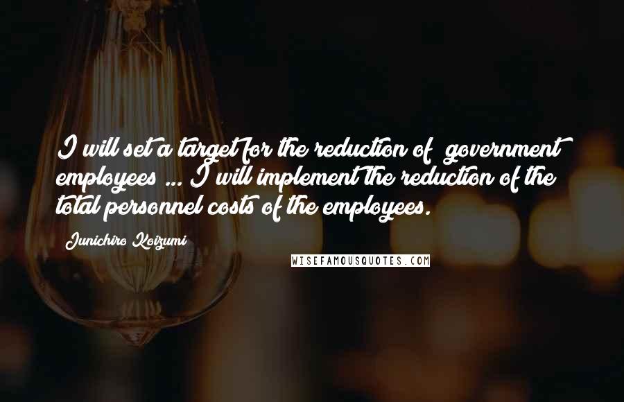 Junichiro Koizumi Quotes: I will set a target for the reduction of (government) employees ... I will implement the reduction of the total personnel costs of the employees.