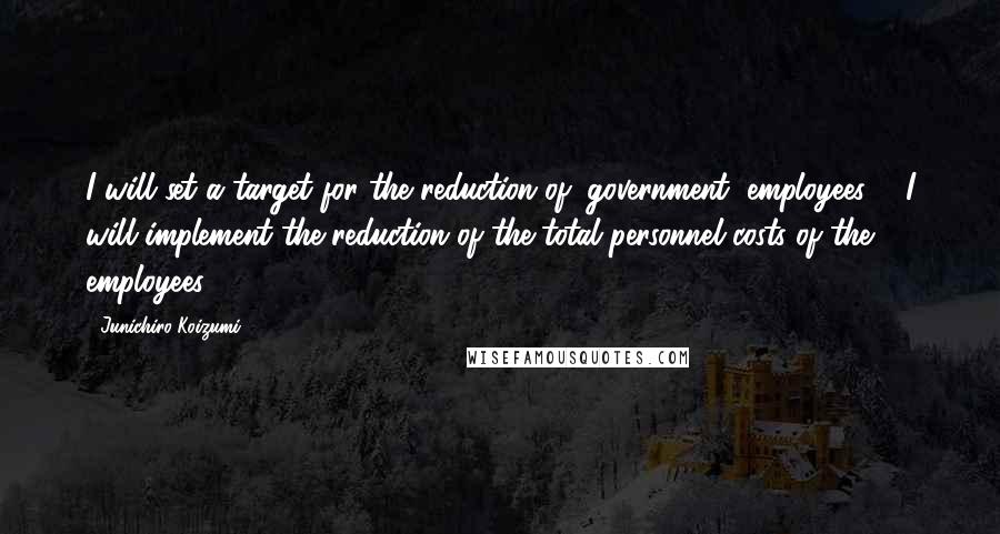 Junichiro Koizumi Quotes: I will set a target for the reduction of (government) employees ... I will implement the reduction of the total personnel costs of the employees.