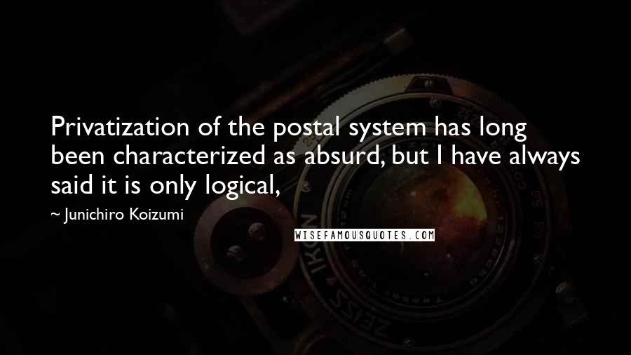 Junichiro Koizumi Quotes: Privatization of the postal system has long been characterized as absurd, but I have always said it is only logical,