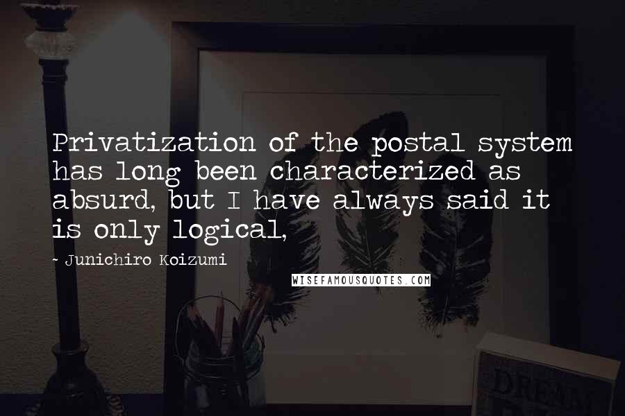 Junichiro Koizumi Quotes: Privatization of the postal system has long been characterized as absurd, but I have always said it is only logical,