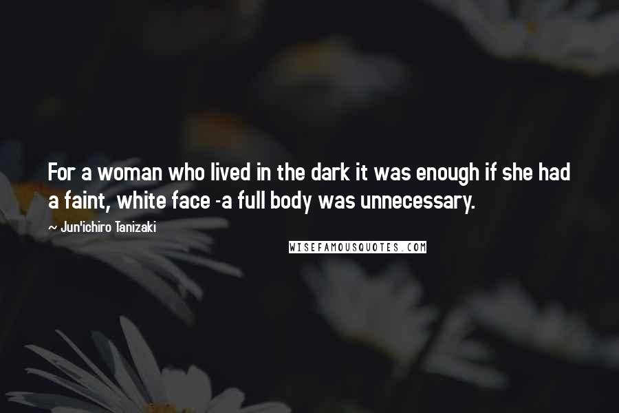 Jun'ichiro Tanizaki Quotes: For a woman who lived in the dark it was enough if she had a faint, white face -a full body was unnecessary.