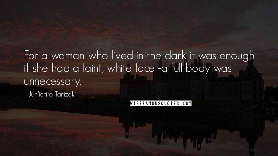 Jun'ichiro Tanizaki Quotes: For a woman who lived in the dark it was enough if she had a faint, white face -a full body was unnecessary.