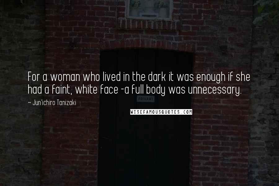 Jun'ichiro Tanizaki Quotes: For a woman who lived in the dark it was enough if she had a faint, white face -a full body was unnecessary.