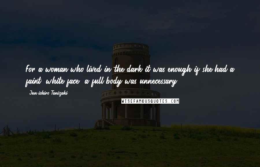 Jun'ichiro Tanizaki Quotes: For a woman who lived in the dark it was enough if she had a faint, white face -a full body was unnecessary.