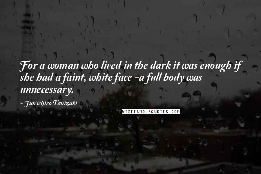 Jun'ichiro Tanizaki Quotes: For a woman who lived in the dark it was enough if she had a faint, white face -a full body was unnecessary.