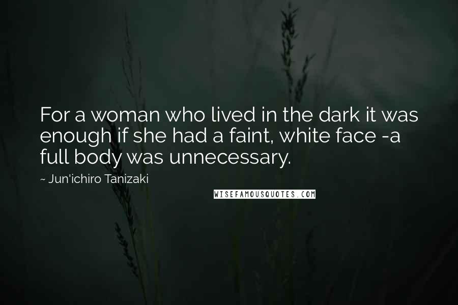 Jun'ichiro Tanizaki Quotes: For a woman who lived in the dark it was enough if she had a faint, white face -a full body was unnecessary.