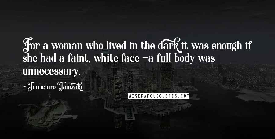 Jun'ichiro Tanizaki Quotes: For a woman who lived in the dark it was enough if she had a faint, white face -a full body was unnecessary.