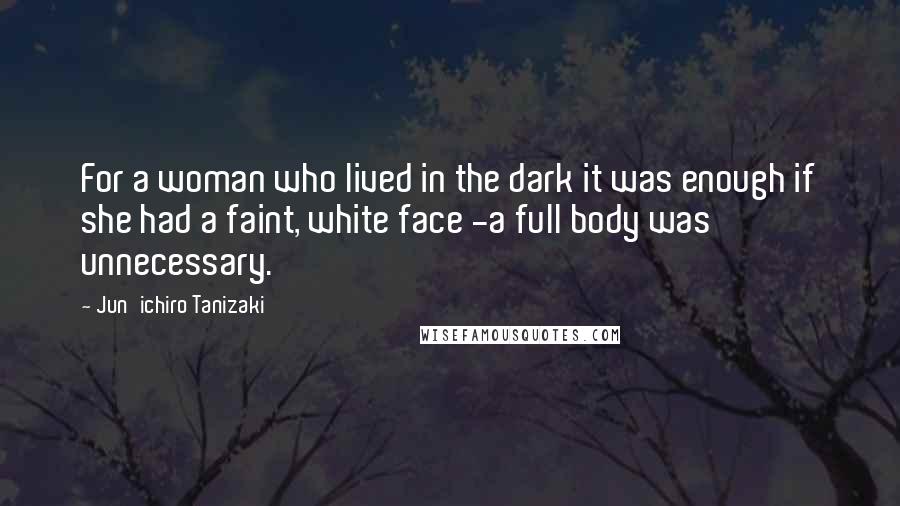 Jun'ichiro Tanizaki Quotes: For a woman who lived in the dark it was enough if she had a faint, white face -a full body was unnecessary.