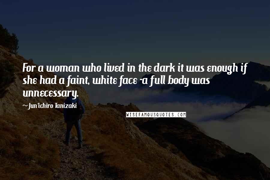 Jun'ichiro Tanizaki Quotes: For a woman who lived in the dark it was enough if she had a faint, white face -a full body was unnecessary.