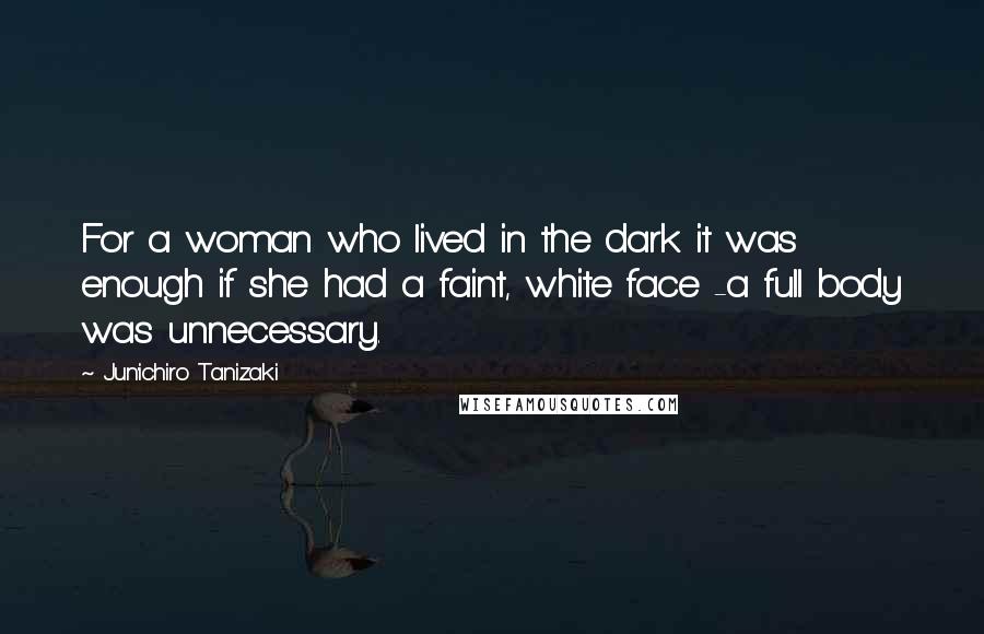 Jun'ichiro Tanizaki Quotes: For a woman who lived in the dark it was enough if she had a faint, white face -a full body was unnecessary.