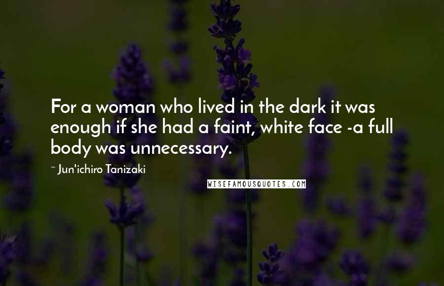 Jun'ichiro Tanizaki Quotes: For a woman who lived in the dark it was enough if she had a faint, white face -a full body was unnecessary.