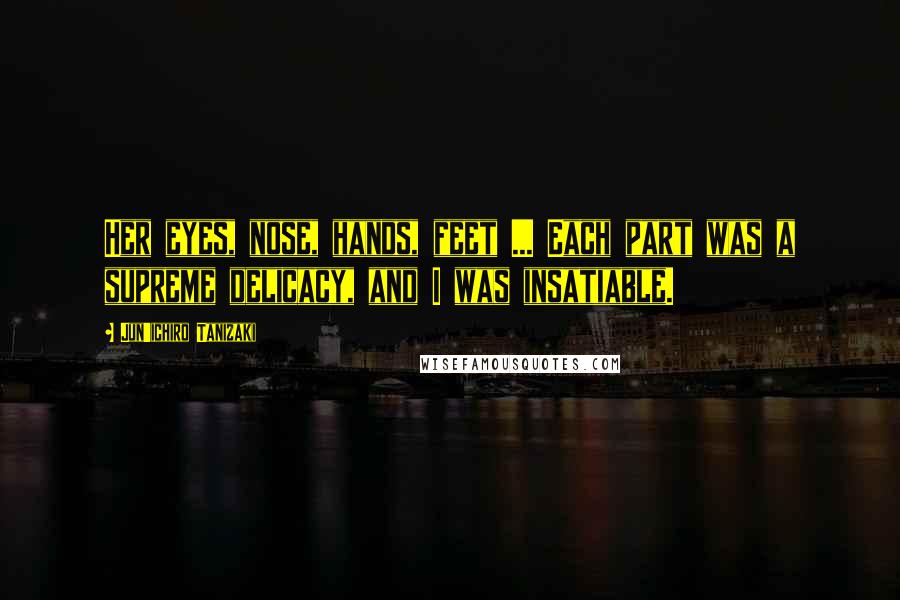 Jun'ichiro Tanizaki Quotes: Her eyes, nose, hands, feet ... Each part was a supreme delicacy, and I was insatiable.
