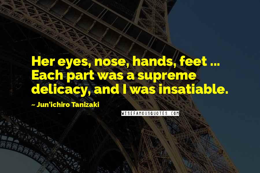 Jun'ichiro Tanizaki Quotes: Her eyes, nose, hands, feet ... Each part was a supreme delicacy, and I was insatiable.