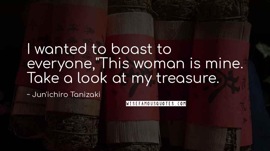 Jun'ichiro Tanizaki Quotes: I wanted to boast to everyone,"This woman is mine. Take a look at my treasure.