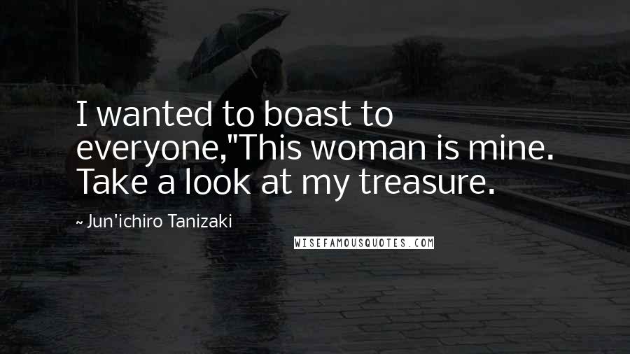Jun'ichiro Tanizaki Quotes: I wanted to boast to everyone,"This woman is mine. Take a look at my treasure.