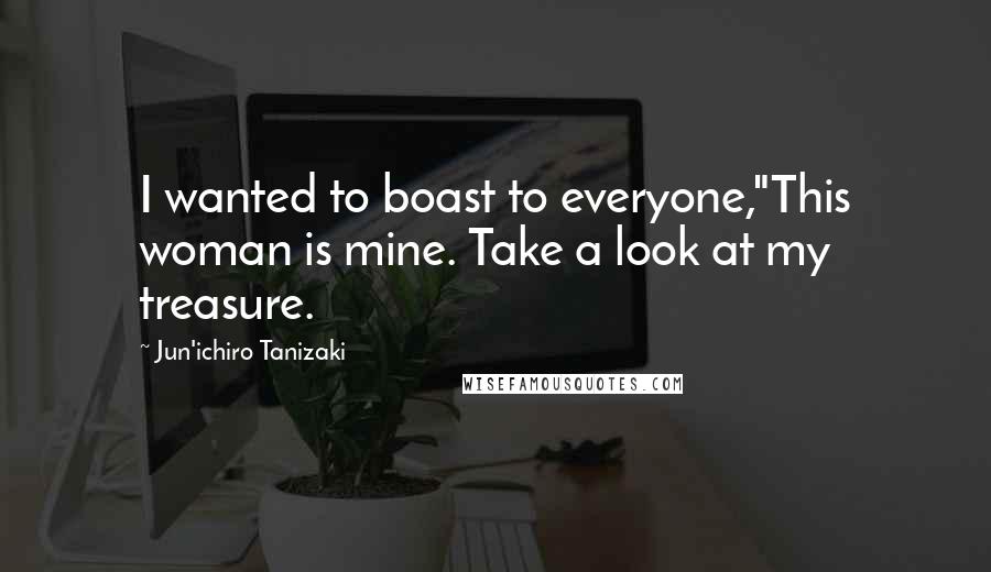 Jun'ichiro Tanizaki Quotes: I wanted to boast to everyone,"This woman is mine. Take a look at my treasure.