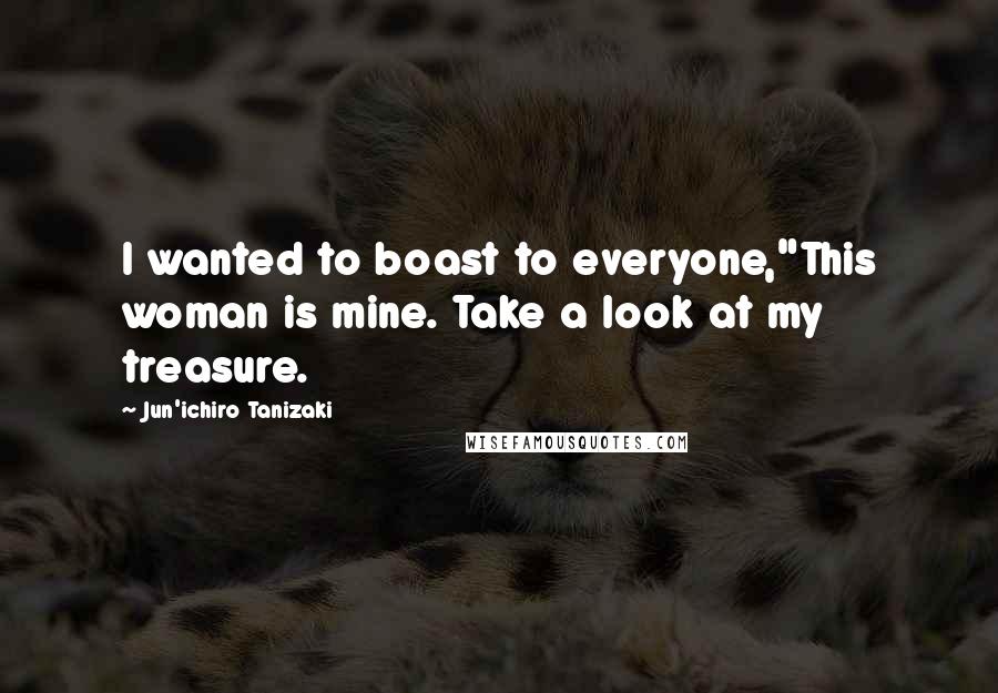 Jun'ichiro Tanizaki Quotes: I wanted to boast to everyone,"This woman is mine. Take a look at my treasure.