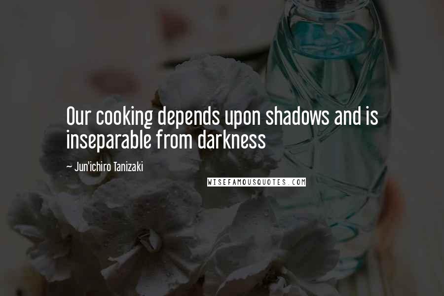 Jun'ichiro Tanizaki Quotes: Our cooking depends upon shadows and is inseparable from darkness