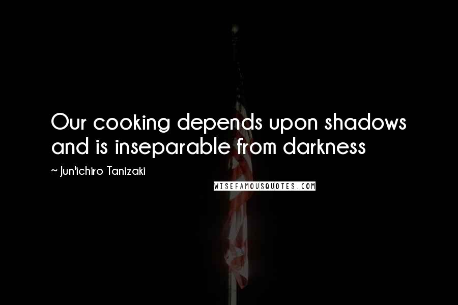 Jun'ichiro Tanizaki Quotes: Our cooking depends upon shadows and is inseparable from darkness