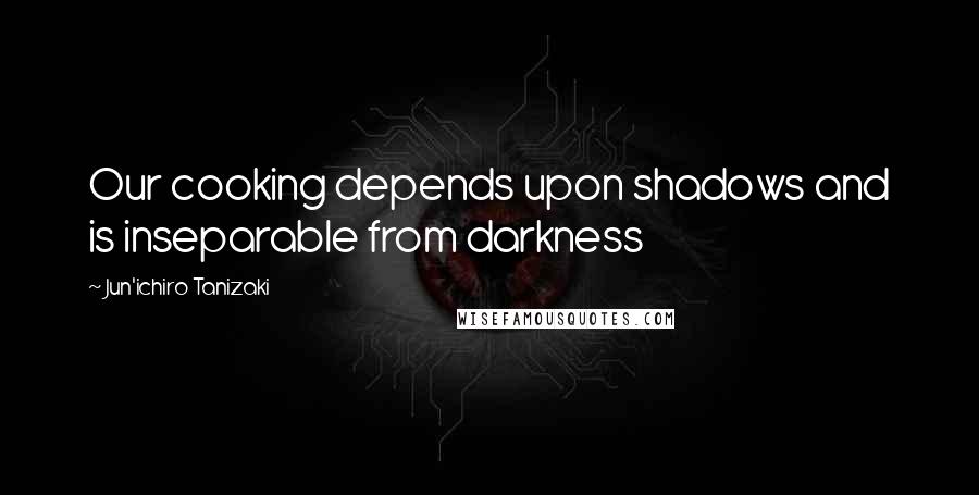 Jun'ichiro Tanizaki Quotes: Our cooking depends upon shadows and is inseparable from darkness