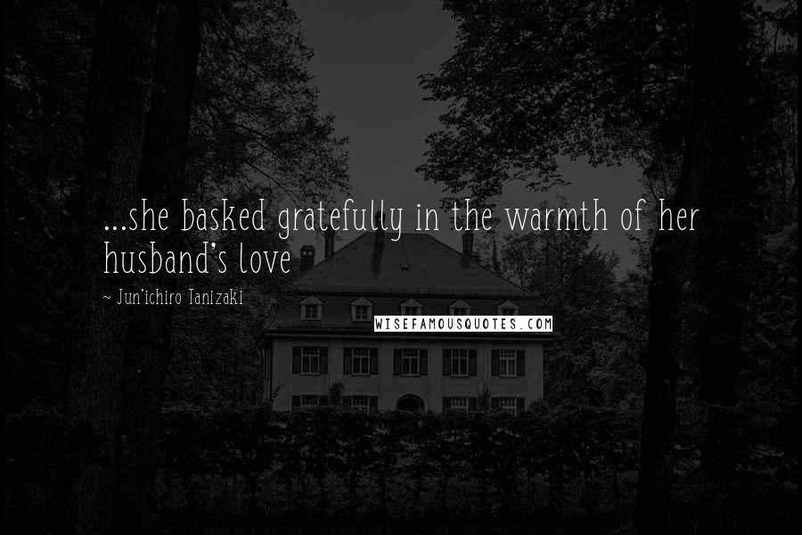 Jun'ichiro Tanizaki Quotes: ...she basked gratefully in the warmth of her husband's love