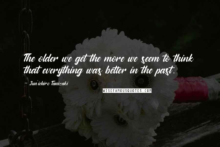 Jun'ichiro Tanizaki Quotes: The older we get the more we seem to think that everything was better in the past.