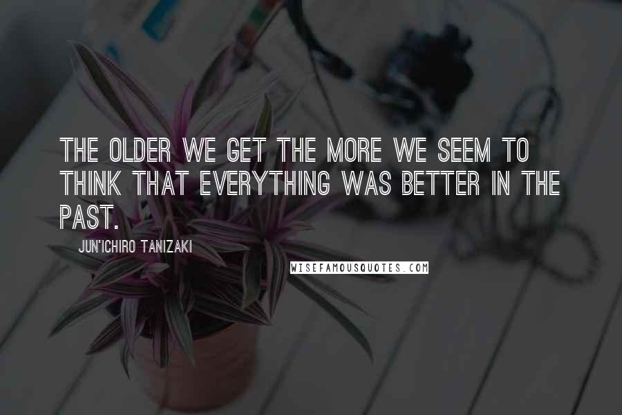 Jun'ichiro Tanizaki Quotes: The older we get the more we seem to think that everything was better in the past.