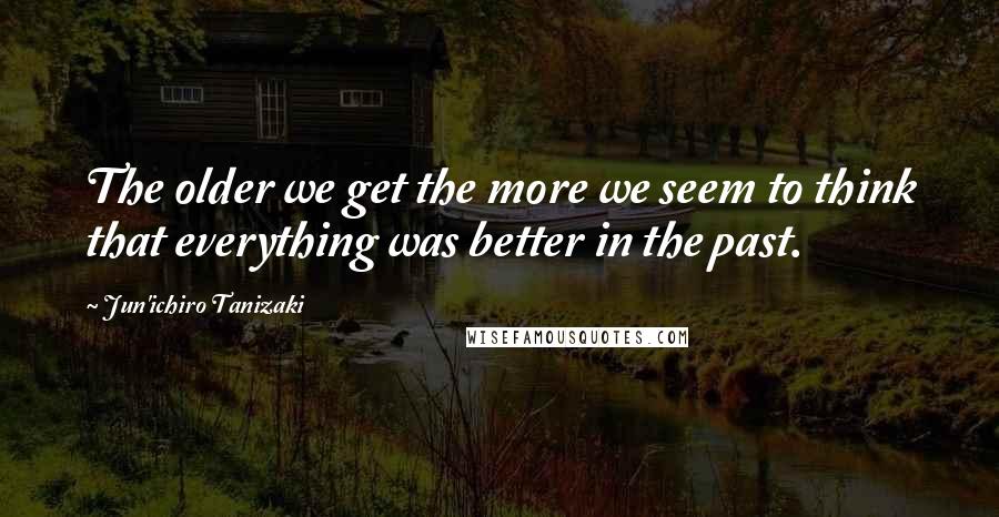 Jun'ichiro Tanizaki Quotes: The older we get the more we seem to think that everything was better in the past.