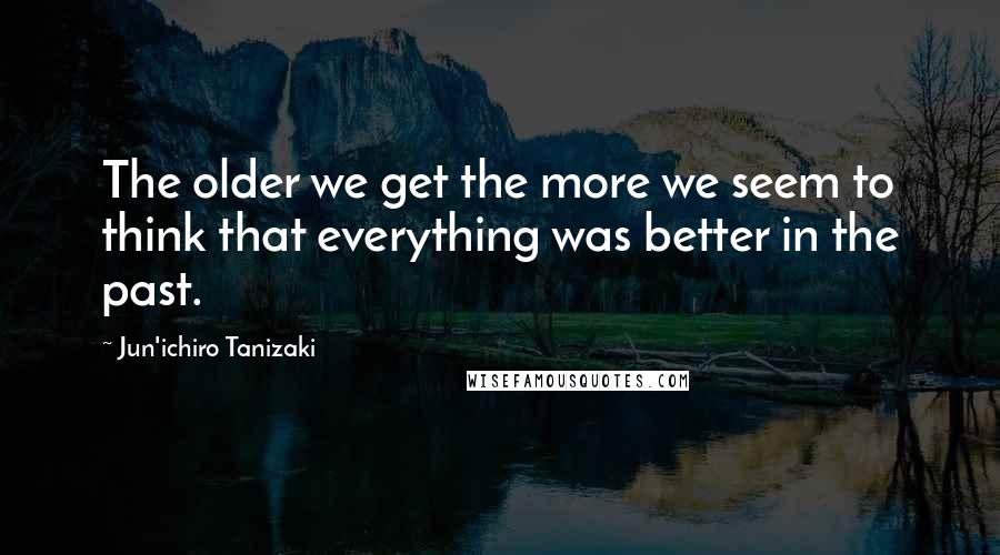 Jun'ichiro Tanizaki Quotes: The older we get the more we seem to think that everything was better in the past.