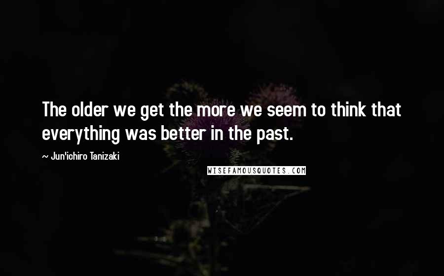 Jun'ichiro Tanizaki Quotes: The older we get the more we seem to think that everything was better in the past.