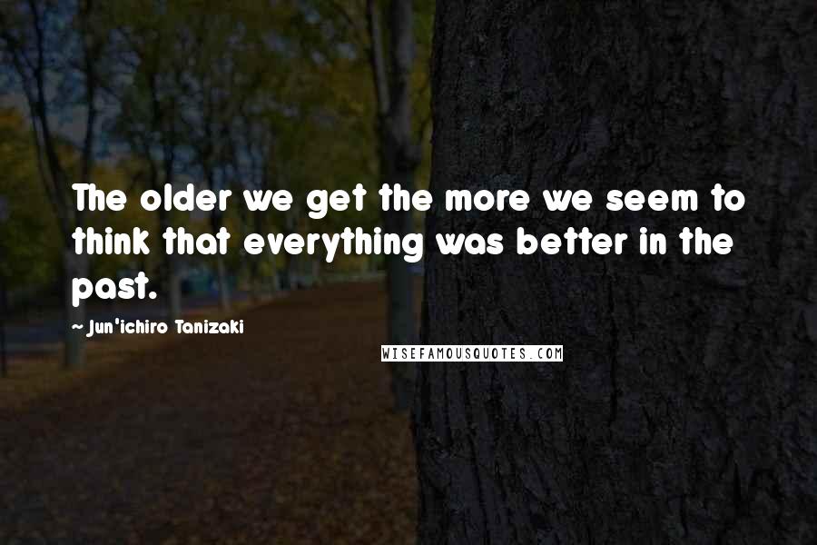 Jun'ichiro Tanizaki Quotes: The older we get the more we seem to think that everything was better in the past.