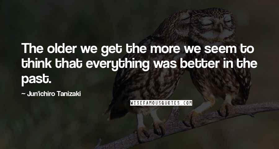 Jun'ichiro Tanizaki Quotes: The older we get the more we seem to think that everything was better in the past.