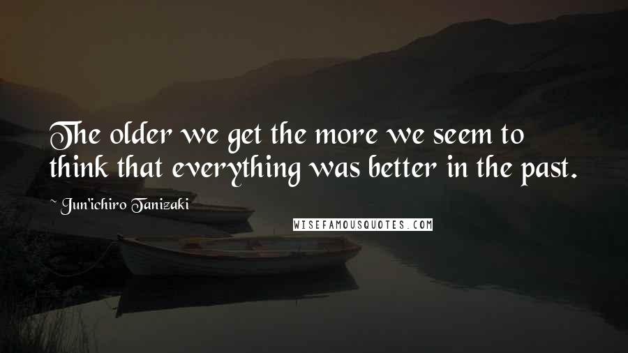 Jun'ichiro Tanizaki Quotes: The older we get the more we seem to think that everything was better in the past.