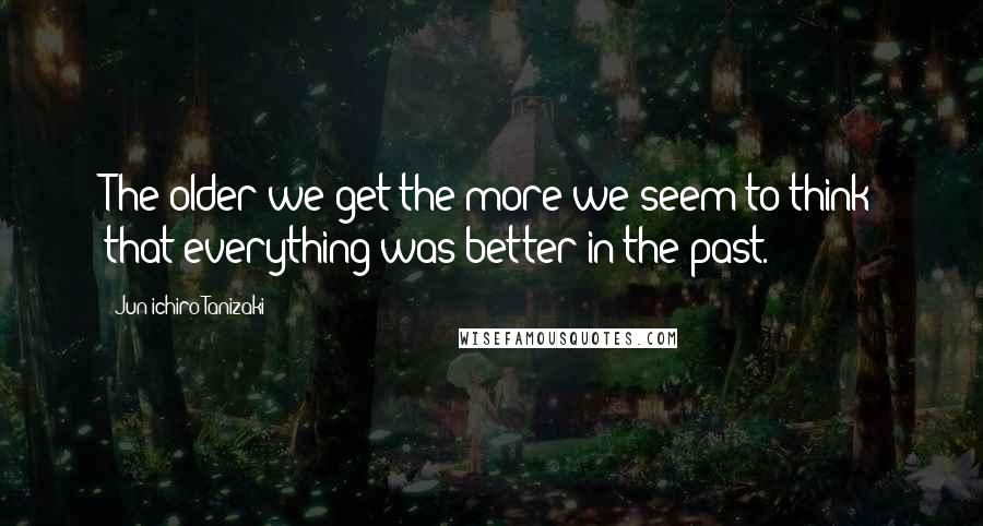 Jun'ichiro Tanizaki Quotes: The older we get the more we seem to think that everything was better in the past.