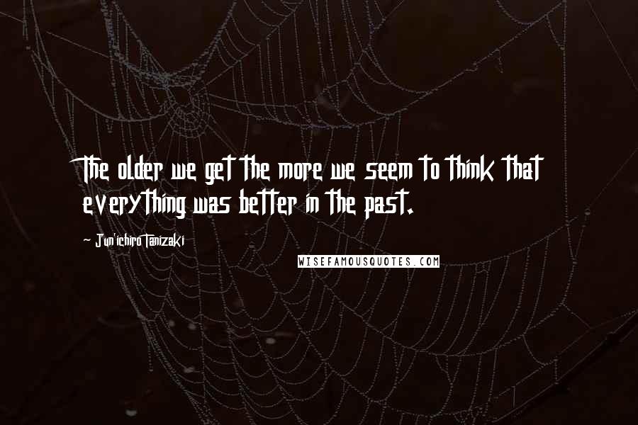 Jun'ichiro Tanizaki Quotes: The older we get the more we seem to think that everything was better in the past.